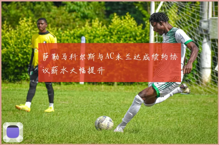 萨勒马科尔斯与AC米兰达成续约协议薪水大幅提升