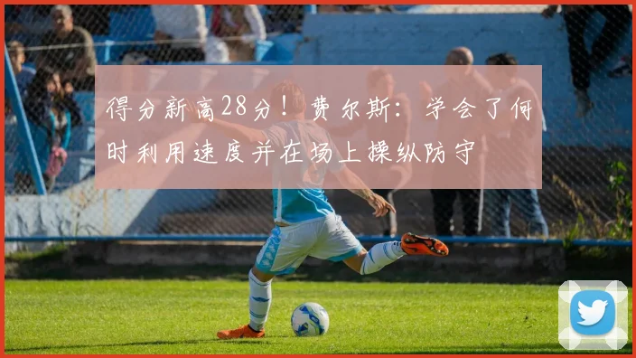 得分新高28分！费尔斯：学会了何时利用速度并在场上操纵防守