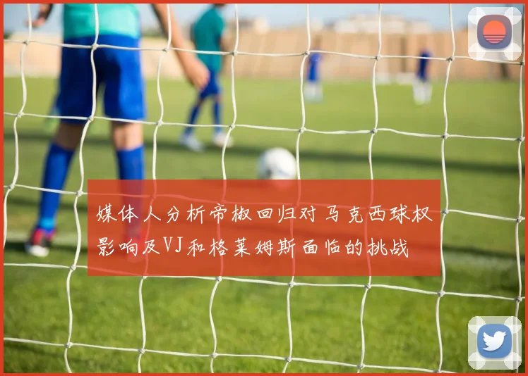 媒体人分析帝椒回归对马克西球权影响及VJ和格莱姆斯面临的挑战