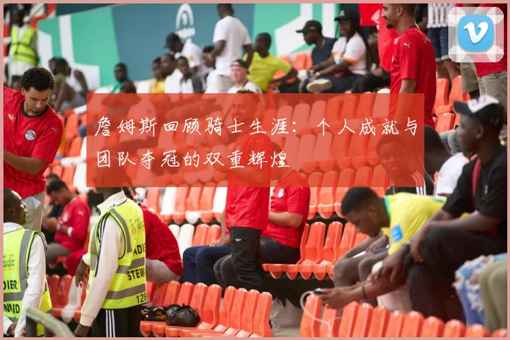 詹姆斯回顾骑士生涯：个人成就与团队夺冠的双重辉煌