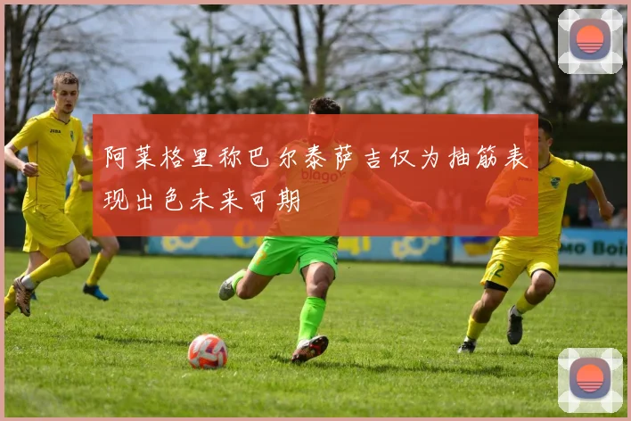 阿莱格里称巴尔泰萨吉仅为抽筋表现出色未来可期