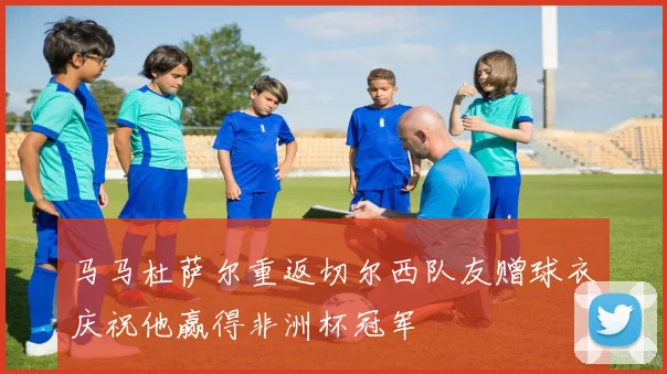 马马杜萨尔重返切尔西队友赠球衣庆祝他赢得非洲杯冠军