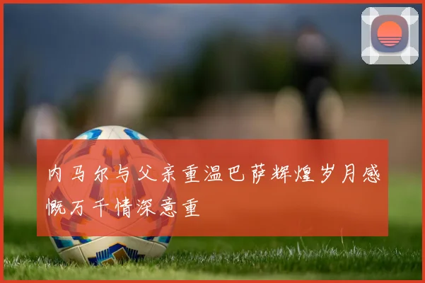 内马尔与父亲重温巴萨辉煌岁月感慨万千情深意重