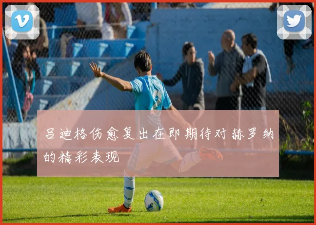 吕迪格伤愈复出在即期待对赫罗纳的精彩表现