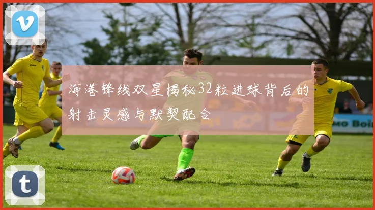 海港锋线双星揭秘32粒进球背后的射击灵感与默契配合