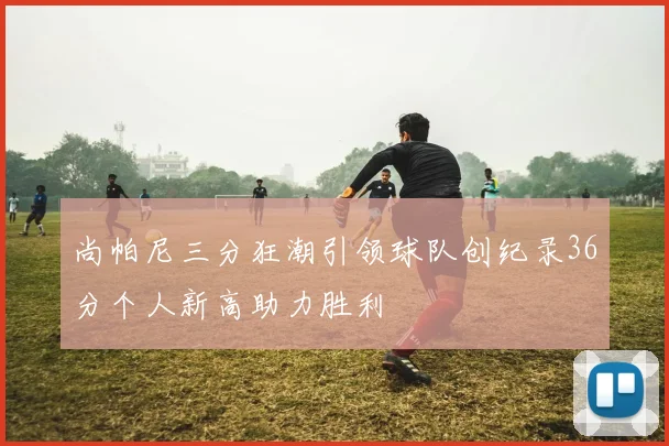 尚帕尼三分狂潮引领球队创纪录36分个人新高助力胜利