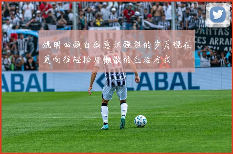 姚明回顾自我意识强烈的岁月现在更向往轻松与懒散的生活方式