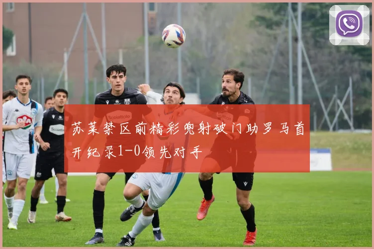 苏莱禁区前精彩兜射破门助罗马首开纪录1-0领先对手