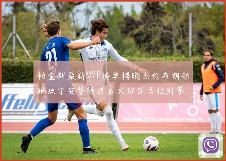 帕金斯最新MVP榜单揭晓杰伦布朗领跑坎宁安紧随其后文班亚马位列第三