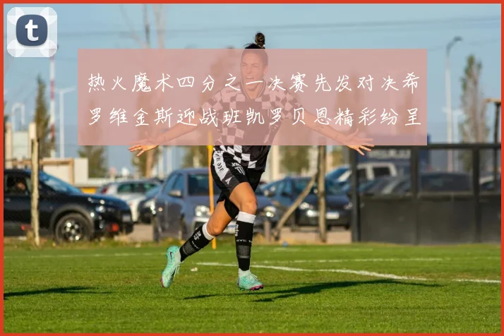 热火魔术四分之一决赛先发对决希罗维金斯迎战班凯罗贝恩精彩纷呈