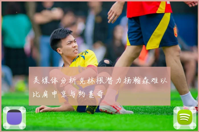 美媒体分析克林根潜力杨瀚森难以比肩申京与约基奇