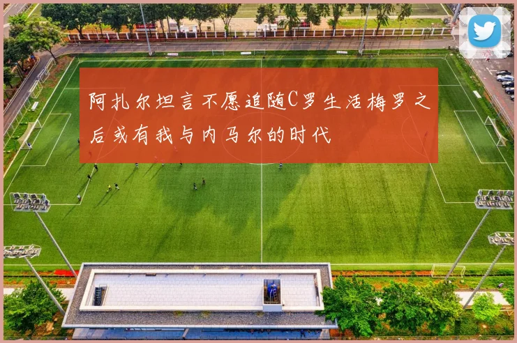 阿扎尔坦言不愿追随C罗生活梅罗之后或有我与内马尔的时代