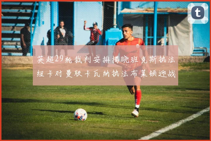 英超29轮裁判安排揭晓班克斯执法纽卡对曼联卡瓦纳执法布莱顿迎战阿森纳