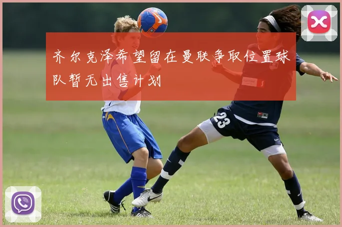 齐尔克泽希望留在曼联争取位置球队暂无出售计划