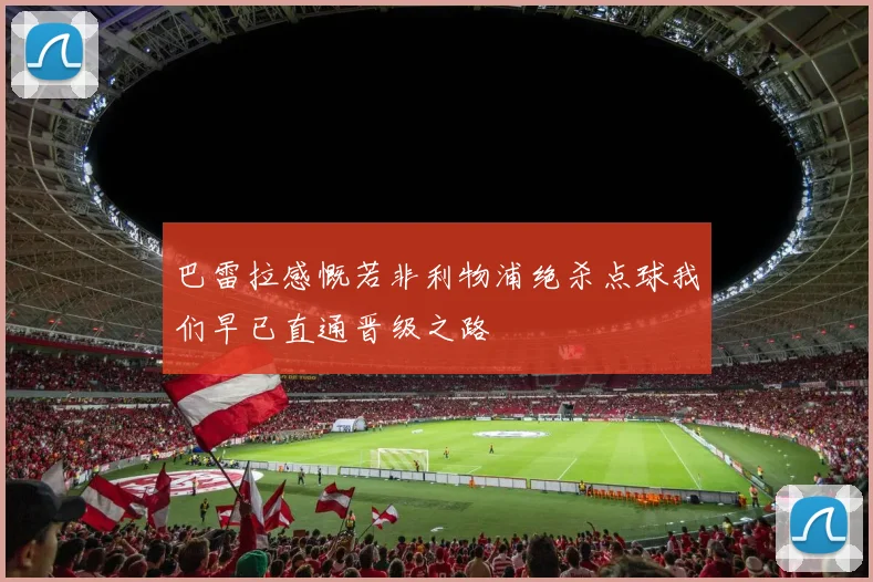 巴雷拉感慨若非利物浦绝杀点球我们早已直通晋级之路