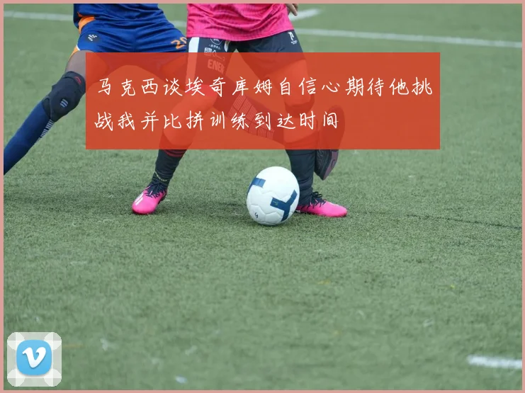 马克西谈埃奇库姆自信心期待他挑战我并比拼训练到达时间