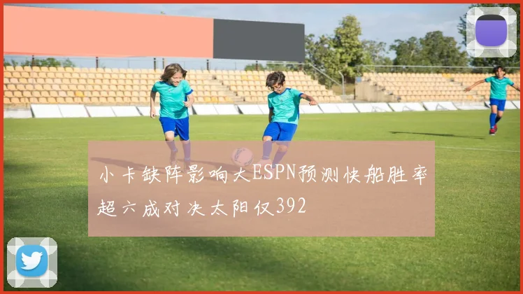 小卡缺阵影响大ESPN预测快船胜率超六成对决太阳仅392