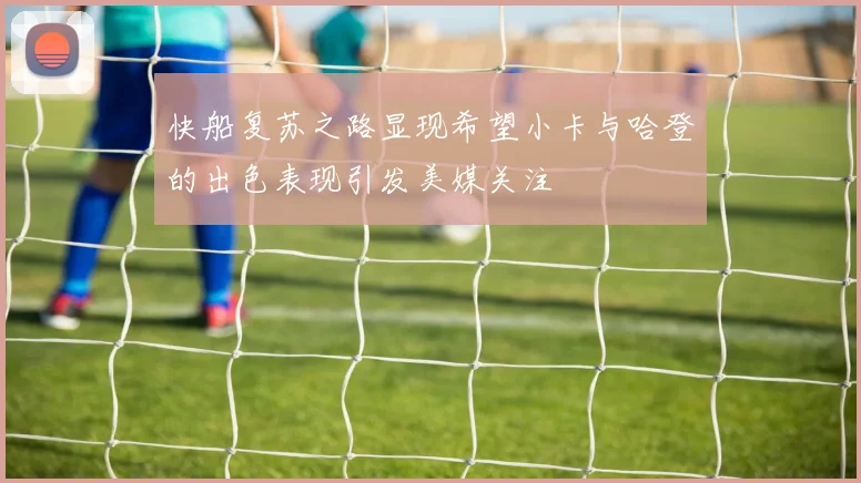 快船复苏之路显现希望小卡与哈登的出色表现引发美媒关注