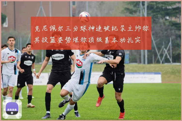 克尼佩尔三分球神速破纪录主帅称其投篮姿势堪称顶级基本功扎实