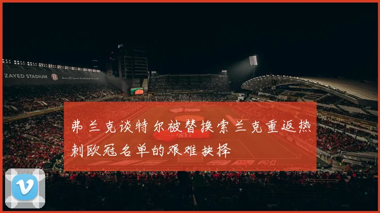 弗兰克谈特尔被替换索兰克重返热刺欧冠名单的艰难抉择