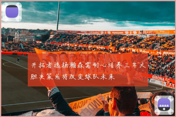 开拓者选杨瀚森需耐心培养三年大胆决策或将改变球队未来