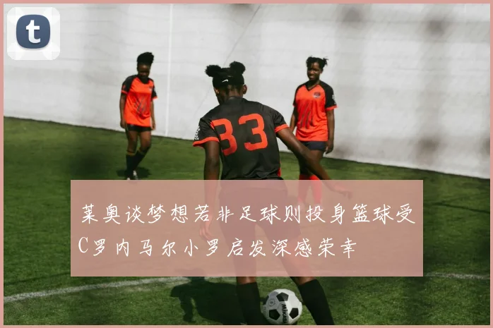 莱奥谈梦想若非足球则投身篮球受C罗内马尔小罗启发深感荣幸