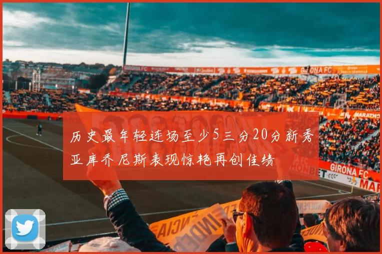历史最年轻连场至少5三分20分新秀亚库乔尼斯表现惊艳再创佳绩