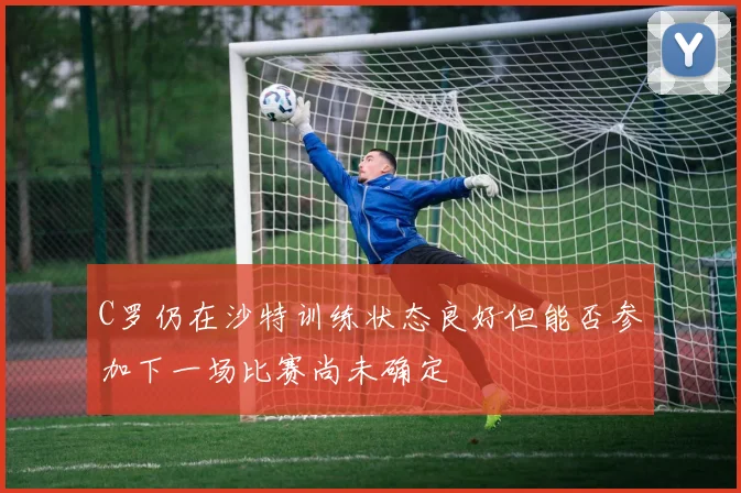 C罗仍在沙特训练状态良好但能否参加下一场比赛尚未确定