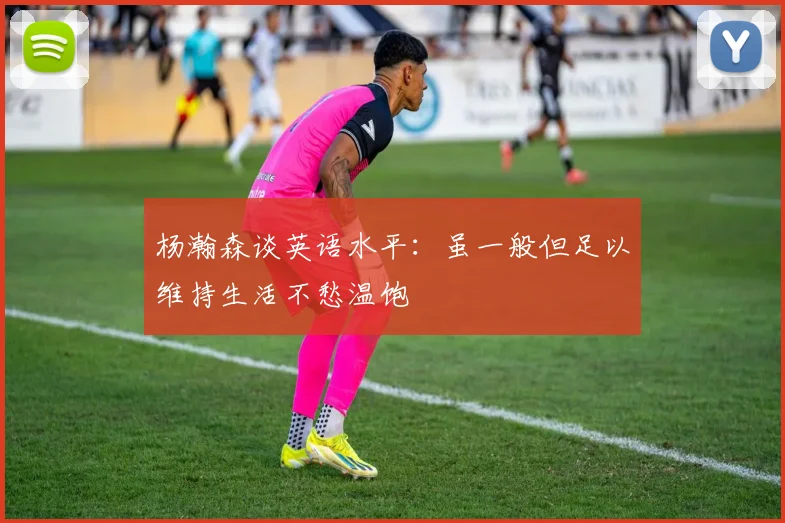 杨瀚森谈英语水平:虽一般但足以维持生活不愁温饱