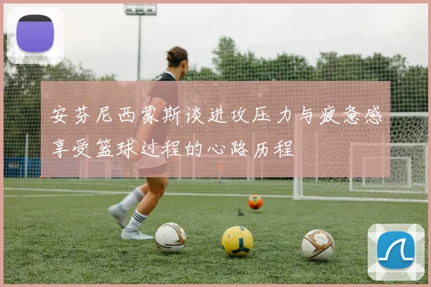 安芬尼西蒙斯谈进攻压力与疲惫感享受篮球过程的心路历程