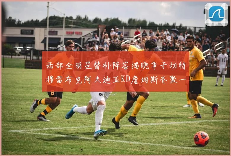 西部全明星替补阵容揭晓华子切特穆雷布克阿夫迪亚KD詹姆斯齐聚一堂