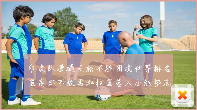 印度队遭遇五轮不胜困境世界排名虽高却不敌孟加拉国落入小组垫底