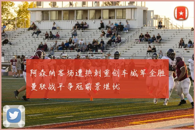 阿森纳客场遭热刺重创车城军全胜曼联战平争冠前景堪忧