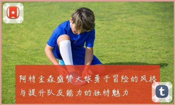 阿特金森盛赞大球勇于冒险的风格与提升队友能力的独特魅力