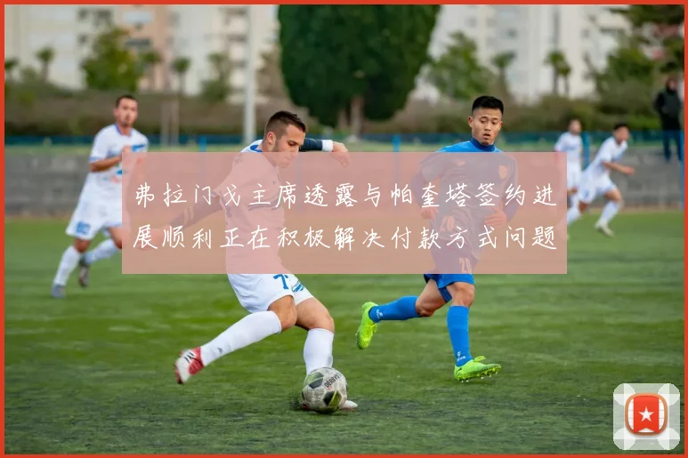 弗拉门戈主席透露与帕奎塔签约进展顺利正在积极解决付款方式问题