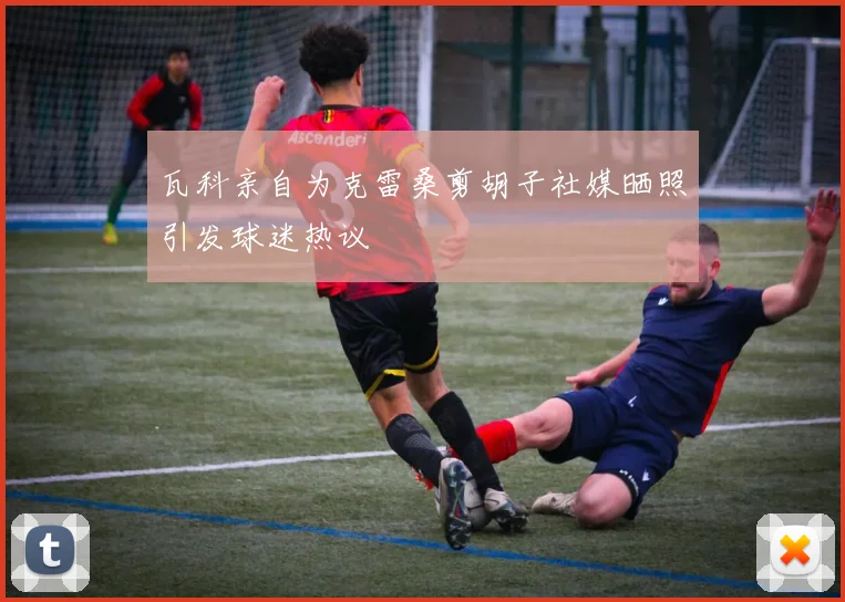 瓦科亲自为克雷桑剪胡子社媒晒照引发球迷热议