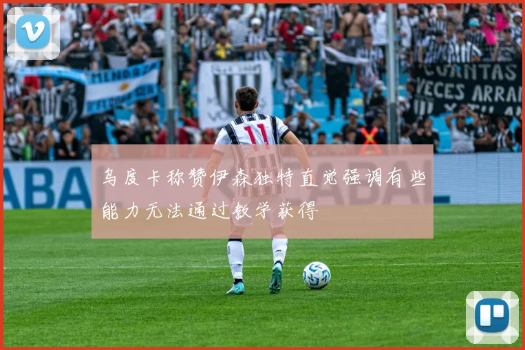 乌度卡称赞伊森独特直觉强调有些能力无法通过教学获得