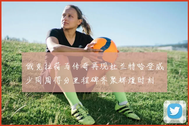 俄克拉荷马传奇再现杜兰特哈登威少同周得分里程碑齐聚辉煌时刻