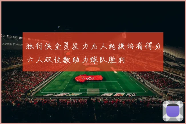 独行侠全员发力九人轮换均有得分六人双位数助力球队胜利