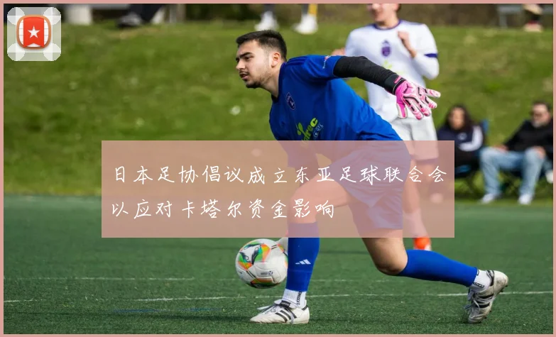 日本足协倡议成立东亚足球联合会以应对卡塔尔资金影响