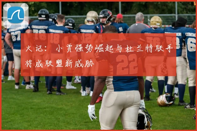 火记：小贾强势崛起与杜兰特联手将成联盟新威胁