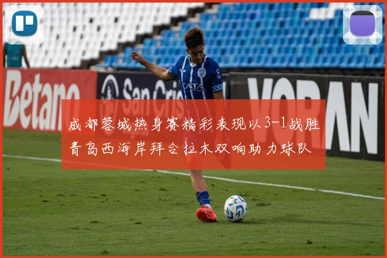 成都蓉城热身赛精彩表现以3-1战胜青岛西海岸拜合拉木双响助力球队胜利