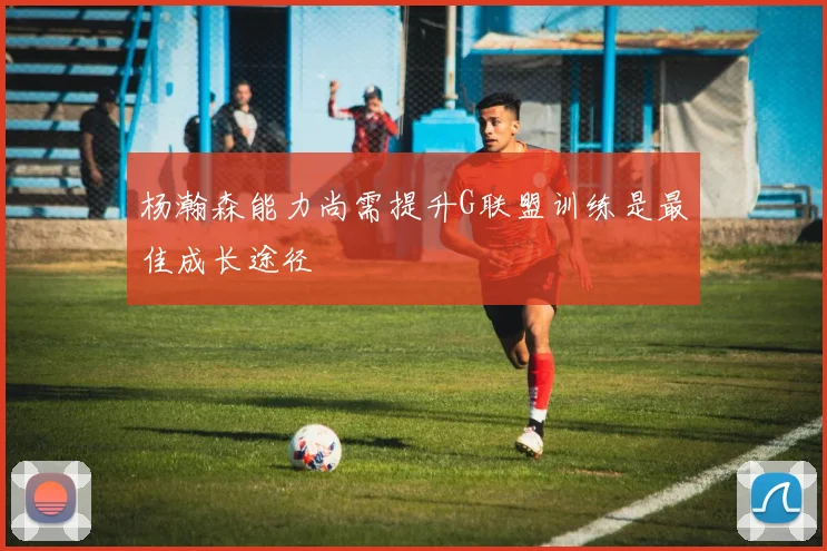 杨瀚森能力尚需提升G联盟训练是最佳成长途径